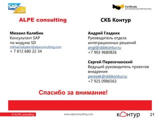 www.alpeconsulting.com© ALPE consulting
ALPE consulting
ЦЕНТРАЛЬНЫЙ ОФИС
127473, г. Москва,
ул. Краснопролетарская, д. 16 стр.1
т./ф.: +7 (495) 660-2019
ФИЛИАЛ В ПОВОЛЖЬЕ
т.ф.: +7 (967) 365-3941
СЕВЕРО-ЗАПАДНЫЙ ФИЛИАЛ
т./ф.: +7 (812) 680-2234
ФИЛИАЛ В ЕКАТЕРИНБУРГЕ
т./ф.: +7 (343) 272-3293
21
СКБ Контур
Андрей Гладких
Руководитель отдела
интеграционных решений
angl@skbkontur.ru
+7 903 9680826
Сергей Пересечанский
Ведущий руководитель проектов
внедрения
peresek@skbkontur.ru
+7 925 0986563
Михаил Калябин
Консультант SAP
по модулю SD
mikhail.kalyabin@alpeconsulting.com
+ 7 812 680 22 34
Спасибо за внимание!
 