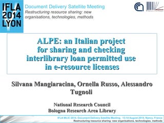 Document Delivery Satellite Meeting 
Restructuring resource sharing: new 
organisations, technologies, methods 
ALPE: an Italian project 
for sharing and checking 
interlibrary loan permitted use 
in e-resource licenses 
Silvana Mangiaracina, Ornella Russo, Alessandro 
Tugnoli 
National Research Council 
Bologna Research Area Library 
IFLA WLIC 2014. Document Delivery Satellite Meeting, 13-14 August 2014, Nancy, France 
Restructuring resource sharing: new organisations, technologies, methods 
 