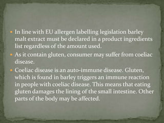  In line with EU allergen labelling legislation barley
  malt extract must be declared in a product ingredients
  list regardless of the amount used.
 As it contain gluten, consumer may suffer from coeliac
  disease.
 Coeliac disease is an auto-immune disease. Gluten,
  which is found in barley triggers an immune reaction
  in people with coeliac disease. This means that eating
  gluten damages the lining of the small intestine. Other
  parts of the body may be affected.
 