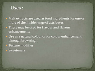  Malt extracts are used as food ingredients for one or
    more of their wide range of attributes.
   These may be used for flavour and flavour
    enhancement;
   Use as a natural colour or for colour enhancement
    through browning;
   Texture modifier
   Sweeteners
 