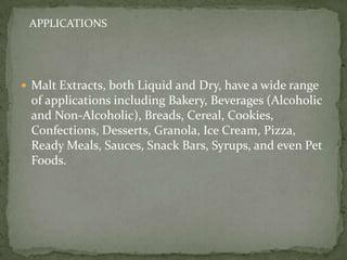 APPLICATIONS




 Malt Extracts, both Liquid and Dry, have a wide range
 of applications including Bakery, Beverages (Alcoholic
 and Non-Alcoholic), Breads, Cereal, Cookies,
 Confections, Desserts, Granola, Ice Cream, Pizza,
 Ready Meals, Sauces, Snack Bars, Syrups, and even Pet
 Foods.
 