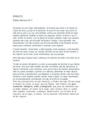 ENSAYO.
Eddie Herrera 10-1
Al pensar en una mujer sobresaliente, la primera que viene a mi mente es
Juana de Arco, ya que en lo personal, es para mí una mujer que lucho no
solo por su país y su rey, sino también contra una sociedad donde la mujer
estaba totalmente limitada en todos los aspectos donde no tenía ni voz ni
voto, donde no existía, y en la época en donde cualquier mujer que quisiera
quitarse ese yugo, era acusada de brujería, herejía, y era quemada viva.
Demostrando con ello el poder que les era permitido a los hombres de esa
época para mantener dominadas y sumisas a las mujeres.
Y poder tenerlas “amarradas” a ellos tenerlas como esclavas y solo tenerlas
de ama de casa o cosas así, porque allí todo era así todo era los hombre y
las mujeres en la casa como esclavizadas por sus parejas.
Pero ella logra superar todo y destruye es tradición de estar a la orden de un
hombre.
Ya ella al mando del ejército, no solo se encargaba de decirles lo que debían
de hacer, sino que cabe resaltar que ella no tomaba sola las decisiones al
atacar o enfrentar a los contrarios, sino que lo hacía de manera democrática,
esto es, pedía consejos y opinión a su ejército, planeando la mejor táctica
para la lucha y demostrando que llegando a acuerdos donde a los dos tanto
hombres como mujeres puedan aportar ideas y lograr un mejor desempeño
en el enfrentamiento permitiendo con ello el triunfo en la batalla.
Pero fue precisamente en ese momento, a finales del siglo XII que surge
la historia de Juana, la mujer que fue Papisa. Una historia con gran
contenido misógino, triste y denigrante que pone de manifiesto que
no todos estaban en contra de la mujer, pero muchos otros sí, «sobre
todo aquellos canonistas y teólogos obsesionados con el tema de la
impureza de la mujer, e incluso, con la supuesta inferioridad intelectual
de las mujeres.
 