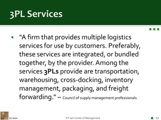 3PL Services“A firm that provides multiple logistics services for use by customers. Preferably, these services are integrated, or bundled together, by the provider. Among the services 3PLs provide are transportation, warehousing, cross-docking, inventory management, packaging, and freight forwarding.“ – Council of supply management professionalsS P Jain Center of Management11(c) 2011