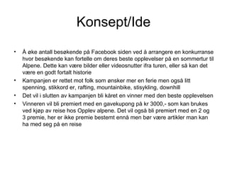 Konsept/Ide
•   Å øke antall besøkende på Facebook siden ved å arrangere en konkurranse
    hvor besøkende kan fortelle om deres beste opplevelser på en sommertur til
    Alpene. Dette kan være bilder eller videosnutter ifra turen, eller så kan det
    være en godt fortalt historie
•   Kampanjen er rettet mot folk som ønsker mer en ferie men også litt
    spenning, stikkord er, rafting, mountainbike, stisykling, downhill
•   Det vil i slutten av kampanjen bli kåret en vinner med den beste opplevelsen
•   Vinneren vil bli premiert med en gavekupong på kr 3000,- som kan brukes
    ved kjøp av reise hos Opplev alpene. Det vil også bli premiert med en 2 og
    3 premie, her er ikke premie bestemt ennå men bør være artikler man kan
    ha med seg på en reise
 