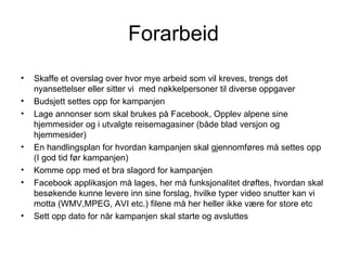 Forarbeid
•   Skaffe et overslag over hvor mye arbeid som vil kreves, trengs det
    nyansettelser eller sitter vi med nøkkelpersoner til diverse oppgaver
•   Budsjett settes opp for kampanjen
•   Lage annonser som skal brukes på Facebook, Opplev alpene sine
    hjemmesider og i utvalgte reisemagasiner (både blad versjon og
    hjemmesider)
•   En handlingsplan for hvordan kampanjen skal gjennomføres må settes opp
    (I god tid før kampanjen)
•   Komme opp med et bra slagord for kampanjen
•   Facebook applikasjon må lages, her må funksjonalitet drøftes, hvordan skal
    besøkende kunne levere inn sine forslag, hvilke typer video snutter kan vi
    motta (WMV,MPEG, AVI etc.) filene må her heller ikke være for store etc
•   Sett opp dato for når kampanjen skal starte og avsluttes
 