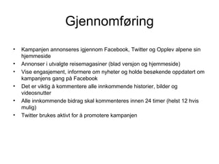 Gjennomføring
•   Kampanjen annonseres igjennom Facebook, Twitter og Opplev alpene sin
    hjemmeside
•   Annonser i utvalgte reisemagasiner (blad versjon og hjemmeside)
•   Vise engasjement, informere om nyheter og holde besøkende oppdatert om
    kampanjens gang på Facebook
•   Det er viktig å kommentere alle innkommende historier, bilder og
    videosnutter
•   Alle innkommende bidrag skal kommenteres innen 24 timer (helst 12 hvis
    mulig)
•   Twitter brukes aktivt for å promotere kampanjen
 