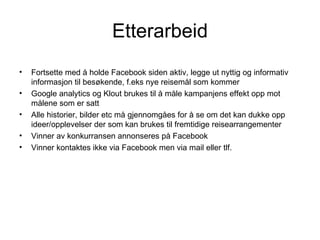Etterarbeid
•   Fortsette med å holde Facebook siden aktiv, legge ut nyttig og informativ
    informasjon til besøkende, f.eks nye reisemål som kommer
•   Google analytics og Klout brukes til å måle kampanjens effekt opp mot
    målene som er satt
•   Alle historier, bilder etc må gjennomgåes for å se om det kan dukke opp
    ideer/opplevelser der som kan brukes til fremtidige reisearrangementer
•   Vinner av konkurransen annonseres på Facebook
•   Vinner kontaktes ikke via Facebook men via mail eller tlf.
 
