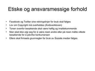 Etiske og ansvarsmessige forhold

•   Facebook og Twitter sine retningslinjer for bruk skal følges
•   Lov om Copyright må overholdes (Åndsverkloven)
•   Tonen ovenfor besøkende skal være høflig og imøttekommende
•   Man skal ikke utgi seg for å være noen andre eller på noen måtte villede
    besøkende for å påvirke konkurransen
•   Ellers skal firmaets grunnregler for bruk av Sosiale medier følges
 