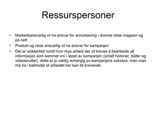 Ressurspersoner
•   Markedsansvarlig vil ha ansvar for annonsering i diverse reise magasin og
    på nett
•   Produkt og reise ansvarlig vil ha ansvar for kampanjen
•   Det er usikkerhet rundt hvor mye arbeid det vil kreves å bearbeide all
    informasjon som kommer inn i løpet av kampanjen (antall historier, bilder og
    videosnutter), dette er jo veldig avhengig av kampanjens suksess, men man
    må ha i bakhodet at arbeidet her kan bli krevende
 