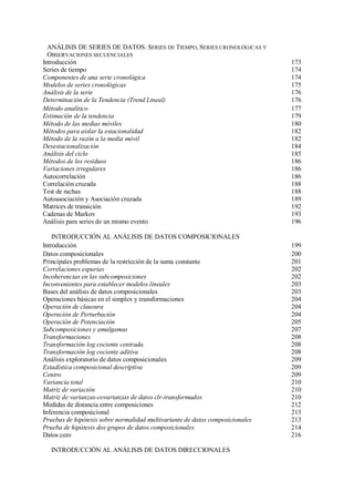 ANÁLISIS DE SERIES DE DATOS. SERIES DE TIEMPO, SERIES CRONOLÓGICAS Y
OBSERVACIONES SECUENCIALES
Introducción 173
Series de tiempo 174
Componentes de una serie cronológica 174
Modelos de series cronológicas 175
Análisis de la serie 176
Determinación de la Tendencia (Trend Lineal) 176
Método analítico 177
Estimación de la tendencia 179
Método de las medias móviles 180
Métodos para aislar la estacionalidad 182
Método de la razón a la media móvil 182
Desestacionalización 184
Análisis del ciclo 185
Métodos de los residuos 186
Variaciones irregulares 186
Autocorrelación 186
Correlación cruzada 188
Test de rachas 188
Autoasociación y Asociación cruzada 189
Matrices de transición 192
Cadenas de Markov 193
Análisis para series de un mismo evento 196
INTRODUCCIÓN AL ANÁLISIS DE DATOS COMPOSICIONALES
Introducción 199
Datos composicionales 200
Principales problemas de la restricción de la suma constante 201
Correlaciones espurias 202
Incoherencias en las subcomposiciones 202
Inconvenientes para establecer modelos lineales 203
Bases del análisis de datos composicionales 203
Operaciones básicas en el simplex y transformaciones 204
Operación de clausura 204
Operación de Perturbación 204
Operación de Potenciación 205
Subcomposiciones y amalgamas 207
Transformaciones 208
Transformación log cociente centrada 208
Transformación log cociente aditiva 208
Análisis exploratorio de datos composicionales 209
Estadística composicional descriptiva 209
Centro 209
Variancia total 210
Matriz de variación 210
Matriz de varianzas-covarianzas de datos clr-transformados 210
Medidas de distancia entre composiciones 212
Inferencia composicional 213
Pruebas de hipótesis sobre normalidad multivariante de datos composicionales 213
Prueba de hipótesis dos grupos de datos composicionales 214
Datos cero 216
INTRODUCCIÓN AL ANÁLISIS DE DATOS DIRECCIONALES
 