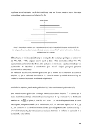 84
confianza para el parámetro con la información de cada una de esas muestras, nueve intervalos
contendrán al parámetro y uno no lo harán (Fig. 2).
Figura 2. Intervalos de confianza para el parámetro  (90%). Se utiliza el mismo procedimiento de construcción del
intervalo para 10 muestras aleatorias independientes de tamaño n, entonces 9 (m(1 – α)) intervalos contienen el valor del
parámetro y una no lo contiene.
El Coeficiente de Confianza (CC) lo elige el investigador. En los trabajos geológicos se utilizan CC
de 90%, 95% y 99%. Algunos autores (Koch y Link 1980) recomiendan utilizar CC 90%
argumentando que la variabilidad de los datos geológicos es mayor que a aquella controlada por los
experimentos de laboratorio o manufacturas pues muchos cuerpos geológicos presentan
discontinuidades estructurales.
La estimación de cualquier parámetro poblacional por el método de los intervalos de confianza
requiere: 1°) fijar el coeficiente de confianza, 2°) extraer la muestra y calcular el estadístico y 3°)
conocer la distribución que tiene el estimador del parámetro.
Intervalos de confianza para la media poblacional () conocida la varianza poblacional (2
)
Para estimar la media poblacional  el mejor estimador es la media muestral . Se conoce que la
media muestral se distribuye normalmente con valor esperado E =  y varianza 2
y la distribución
asociada es (Capítulo 5). Si se fija el CC como 1 - , entonces la probabilidad  se divide
en dos partes, una parte se asocia con el límite inferior, /2, y la otra con el superior, /2. Si -z/2 y
z/2 son los valores de la distribución normal estándar que tienen probabilidades acumuladas /2 y 1-
/2 respectivamente (Fig. 3). Entonces cuando se calcula el intervalo de confianza de  conocida 2
la
expresión 6.2 toma la forma
 