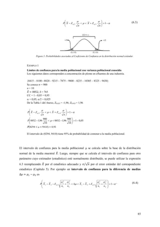 85




 





 122
n
ZX
n
ZXP (6.3)
Figura 3. Probabilidades asociadas al Coeficiente de Confianza en la distribución normal estándar.
EJEMPLO 1
Límites de confianza para la media poblacional con varianza poblacional conocida
Los siguientes datos corresponden a concentración de plomo en efluentes de una industria.
{8415 – 8100 - 8820 – 9215 – 7875 – 9800 – 8235 – 10305 – 8325 – 9430}
Se conoce  = 900
n = 10
, S = 765
CC = 1 - 0,05 = 0,95
 = 0,05; /2 = 0,025
De la Tabla 1 del Anexo, Z0,025 = -1,96; Z0,925 = 1,96




 





 122
n
ZX
n
ZXP
05,01
10
900
96,18852
10
900
96,18852 





 P
P(8294 <  < 9410) = 0,95
El intervalo de (8294, 9410) tiene 95% de probabilidad de contener a la media poblacional.
El intervalo de confianza para la media poblacional  se calcula sobre la base de la distribución
normal de la media muestral . Luego, siempre que se calcula el intervalo de confianza para otro
parámetro cuyo estimador (estadístico) esté normalmente distribuido, se puede utilizar la expresión
6.3 reemplazando por el estadístico adecuado y por el error estándar del correspondiente
estadístico (Capítulo 5). Por ejemplo un intervalo de confianza para la diferencia de medias
es




 








 1
2
2
2
1
2
1
221
2
2
2
1
2
1
221
nn
ZXX
nn
ZXXP . (6.4)
 