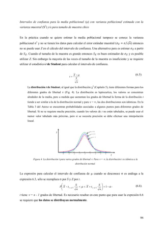 86
Intervalos de confianza para la media poblacional () con varianza poblacional estimada con la
varianza muestral (S2
) y/o para tamaño de muestra chico
En la práctica cuando se quiere estimar la media poblacional tampoco se conoce la varianza
poblacional σ2
y no se tienen los datos para calcular el error estándar muestral ( ) entonces
no se puede usar Z en el cálculo del intervalo de confianza. Una alternativa para es estimar a partir
de . Cuando el tamaño de la muestra es grande entonces es buen estimador de y es posible
utilizar Z. Sin embargo la mayoría de las veces el tamaño de la muestra es insuficiente y se requiere
utilizar el estadístico t de Student para calcular el intervalo de confianza.
n
S
X
t


(6.5)
La distribución t de Student, al igual que la distribución 2
(Capítulo 5), tiene diferentes formas para los
diferentes grados de libertad  (Fig. 4). La distribución es leptocurtica, los valores se concentran
alrededor de la media, pero a medida que aumentan los grados de libertad la forma de la distribución t
tiende a ser similar a la de la distribución normal y para  = , las dos distribuciones son idénticas. En la
Tabla 3 del Anexo se encuentran probabilidades asociadas a algunos puntos para diferentes grados de
libertad. Si no se requiere mucha precisión, cuando los valores de t no están tabulados, se puede usar el
menor valor tabulado más próximo, pero si se necesita precisión se debe efectuar una interpolación
lineal.
Figura 4. La distribución t para varios grados de libertad . Para  = , la distribución t es idéntica a la
distribución normal.
La expresión para calcular el intervalo de confianza de  cuando se desconoce  es análoga a la
expresión 6.3, sólo se reemplaza  por S y Z por t.
  





 12;2;
n
S
tX
n
S
tXP , (6.6)
t tiene  = n - 1 grados de libertad. Es necesario resaltar en este punto que para usar la expresión 6.6
se requiere que los datos se distribuyan normalmente.
 
