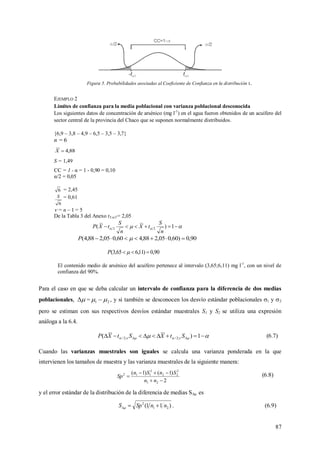 87
Figura 5. Probabilidades asociadas al Coeficiente de Confianza en la distribución t..
EJEMPLO 2
Límites de confianza para la media poblacional con varianza poblacional desconocida
Los siguientes datos de concentración de arsénico (mg l-1
) en el agua fueron obtenidos de un acuífero del
sector central de la provincia del Chaco que se suponen normalmente distribuidos.
{6,9 – 3,8 – 4,9 – 6,5 – 3,5 – 3,7}
n = 6
88,4X
S = 1,49
CC = 1 - α = 1 - 0,90 = 0,10
α/2 = 0,05
6 = 2,45
6
S = 0,61
 = n – 1 = 5
De la Tabla 3 del Anexo t5;α/2= 2,05
   1)( 22
n
S
tX
n
S
tXP
90,0)60,005,288,460,005,288,4(  P
90,0)11,665,3(  P
El contenido medio de arsénico del acuífero pertenece al intervalo (3,65;6,11) mg l-1
, con un nivel de
confianza del 90%.
Para el caso en que se deba calcular un intervalo de confianza para la diferencia de dos medias
poblacionales,  = 21   , y si también se desconocen los desvío estándar poblacionales 1 y 2
pero se estiman con sus respectivos desvíos estándar muestrales S1 y S2 se utiliza una expresión
análoga a la 6.4.
    1)( ;2/;2/ StXStXP (6.7)
Cuando las varianzas muestrales son iguales se calcula una varianza ponderada en la que
intervienen los tamaños de muestra y las varianza muestrales de la siguiente manera:
2
)1()1(
21
2
22
2
112



nn
SnSn
Sp (6.8)
y el error estándar de la distribución de la diferencia de medias S es
)11( 21
2
nnSpS  . (6.9)
 