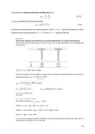 88
Pero cuando las varianzas muestrales son diferentes Sp2
es
2
2
2
1
2
12
n
S
n
S
Sp  , (6.10)
y el error estándar de la diferencia de medias
2
2
21
2
1( nSnSS 
. (6.11)
En ambos casos para tamaños de muestra diferentes t tiene  = n1+n2 - 2 grados de libertad y si ambas
muestras tienen el mismo tamaño (n1 = n2 = n) t tiene  = n - 1 grados de libertad.
EJEMPLO 3
Intervalo de confianza para la diferencia de medias poblacionales con varianzas desconocidas
Se presentan datos de concentración de arsénico (mg l-1
) en el agua subterránea de dos localidades del
Chaco central.
Localidad 1 Localidad 2
6,9 4,8
3,8 3,9
4,9 5,9
6,5 5,0
3,5 4,7
3,7 6,0
3,7
n 6 7
X 4,883 4,857
S
2
2,234 0,783
026,0857,4883,421  XXX
Como se muestreo el mismo acuífero se supone que las varianzas de ambas poblaciones son iguales de
modo que se calcula
2
)1()1(
21
2
22
2
112



nn
SnSn
Sp
276
783,0)17(234,2)16(2


Sp =1,4427
)11( 21
2
nnSpS  6683,0)7161(4427,1 S
CC= 1-α = 1-0,90 = 0,10
α/2= 0,05
11276221  nn
De la Tabla 3 del Anexo 796,111;05.0;/  tt n 
    1)( ;2/;2/ StXStXP
P(0,026 - 1,796 0,6683 <  < 0,026 + 1,796 0,6683) = 0,90
P(-1,174 <  < 1,226) = 0,90
Con un nivel de confianza del 90% la diferencia entre contenido medio de arsénico de ambos sitios se
encuentra en el intervalo (-1,174; 1,226) mg/l.
 