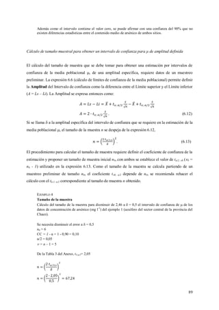 89
Además como el intervalo contiene el valor cero, se puede afirmar con una confianza del 90% que no
existen diferencias estadísticas entre el contenido medio de arsénico de ambos sitios.
Cálculo de tamaño muestral para obtener un intervalo de confianza para μ de amplitud definida
El cálculo del tamaño de muestra que se debe tomar para obtener una estimación por intervalos de
confianza de la media poblacional , de una amplitud específica, requiere datos de un muestreo
preliminar. La expresión 6.6 (cálculo de límites de confianza de la media poblacional) permite definir
la Amplitud del Intervalo de confianza como la diferencia entre el Límite superior y el Límite inferior
(A = Ls – Li). La Amplitud se expresa entonces como:
. (6.12)
Si se llama  a la amplitud específica del intervalo de confianza que se requiere en la estimación de la
media poblacional , el tamaño de la muestra n se despeja de la expresión 6.12,
. (6.13)
El procedimiento para calcular el tamaño de muestra requiere definir el coeficiente de confianza de la
estimación y proponer un tamaño de muestra inicial n0, con ambos se establece el valor de t/2, 0 (0 =
n0 - 1) utilizado en la expresión 6.13. Como el tamaño de la muestra se calcula partiendo de un
muestreo preliminar de tamaño n0, el coeficiente t0; α/2 depende de n0, se recomienda rehacer el
cálculo con el tn-1; α/2 correspondiente al tamaño de muestra n obtenido.
EJEMPLO 4
Tamaño de la muestra
Cálculo del tamaño de la muestra para disminuir de 2,46 a  = 0,5 el intervalo de confianza de  de los
datos de concentración de arsénico (mg l-1
) del ejemplo 1 (acuífero del sector central de la provincia del
Chaco).
Se necesita disminuir el error a  = 0,5
n0 = 6
CC = 1 - α = 1 - 0,90 = 0,10
α/2 = 0,05
 = n – 1 = 5
De la Tabla 3 del Anexo, t5;α/2= 2,05
 