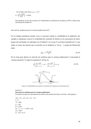 90
De la Tabla 3 del Anexo, t68;α/2= 1,67
Para disminuir el error de la estima a 0,5 manteniendo el coeficiente de confianza en 90% se debe tomar
una muestra de tamaño 45.
Intervalo de confianza para la varianza poblacional (2
)
En los trabajos geológicos muchas veces es necesario estimar la variabilidad de la población, por
ejemplo es importante conocer la variabilidad del contenido de fósforo en los yacimientos de hierro
porque éste está ligado a la siderurgia. En el Capítulo 5 se vio que S2
es un buen estimador de 2
y que
ambas se tienen una relación que se describe con el estadístico 2
con (n - 1) grados de libertad del
modo
. (6.14)
Por lo tanto para obtener un intervalo de confianza para la varianza poblacional 2
conociendo la
varianza muestral S2
se aplica la expresión 6.14 (Fig. 6).



 








 



1
)1()1(
2
)2/(),1(
2
2
2
)2/1(),1(
2
nn
SnSn
P (6.15)
Figura 6. Probabilidades asociadas al Coeficiente de Confianza en la distribución 2
.
EJEMPLO 5
Intervalos de confianza para la varianza poblacional
Se utilizan los datos de concentración de arsénico del acuífero del Chaco en el Sitio 1 del ejemplo 2.
{6,9 – 3,8 – 4,9 – 6,5 – 3,5 – 3,7}
n = 6
88,4X
S = 1,49
S2
= 2,234
CC = 1 – α = 1 - 0,90 = 0,10
α/2 = 0,05
(n - 1) S2
=11,17
 