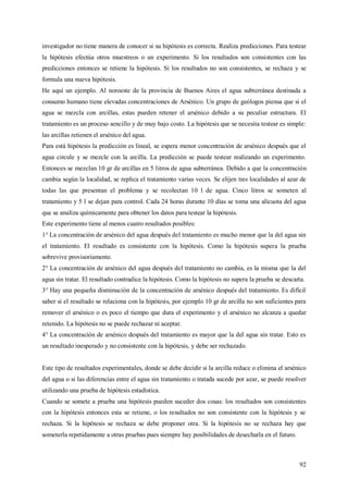 92
investigador no tiene manera de conocer si su hipótesis es correcta. Realiza predicciones. Para testear
la hipótesis efectúa otros muestreos o un experimento. Si los resultados son consistentes con las
predicciones entonces se retiene la hipótesis. Si los resultados no son consistentes, se rechaza y se
formula una nueva hipótesis.
He aquí un ejemplo. Al noroeste de la provincia de Buenos Aires el agua subterránea destinada a
consumo humano tiene elevadas concentraciones de Arsénico. Un grupo de geólogos piensa que si el
agua se mezcla con arcillas, estas pueden retener el arsénico debido a su peculiar estructura. El
tratamiento es un proceso sencillo y de muy bajo costo. La hipótesis que se necesita testear es simple:
las arcillas retienen el arsénico del agua.
Para está hipótesis la predicción es lineal, se espera menor concentración de arsénico después que el
agua circule y se mezcle con la arcilla. La predicción se puede testear realizando un experimento.
Entonces se mezclan 10 gr de arcillas en 5 litros de agua subterránea. Debido a que la concentración
cambia según la localidad, se replica el tratamiento varias veces. Se elijen tres localidades al azar de
todas las que presentan el problema y se recolectan 10 l de agua. Cinco litros se someten al
tratamiento y 5 l se dejan para control. Cada 24 horas durante 10 días se toma una alícuota del agua
que se analiza químicamente para obtener los datos para testear la hipótesis.
Este experimento tiene al menos cuatro resultados posibles:
1° La concentración de arsénico del agua después del tratamiento es mucho menor que la del agua sin
el tratamiento. El resultado es consistente con la hipótesis. Como la hipótesis supera la prueba
sobrevive provisoriamente.
2° La concentración de arsénico del agua después del tratamiento no cambia, es la misma que la del
agua sin tratar. El resultado contradice la hipótesis. Como la hipótesis no supera la prueba se descarta.
3° Hay una pequeña disminución de la concentración de arsénico después del tratamiento. Es difícil
saber si el resultado se relaciona con la hipótesis, por ejemplo 10 gr de arcilla no son suficientes para
remover el arsénico o es poco el tiempo que dura el experimento y el arsénico no alcanza a quedar
retenido. La hipótesis no se puede rechazar ni aceptar.
4° La concentración de arsénico después del tratamiento es mayor que la del agua sin tratar. Esto es
un resultado inesperado y no consistente con la hipótesis, y debe ser rechazado.
Este tipo de resultados experimentales, donde se debe decidir si la arcilla reduce o elimina el arsénico
del agua o si las diferencias entre el agua sin tratamiento o tratada sucede por azar, se puede resolver
utilizando una prueba de hipótesis estadística.
Cuando se somete a prueba una hipótesis pueden suceder dos cosas: los resultados son consistentes
con la hipótesis entonces esta se retiene, o los resultados no son consistente con la hipótesis y se
rechaza. Si la hipótesis se rechaza se debe proponer otra. Si la hipótesis no se rechaza hay que
someterla repetidamente a otras pruebas pues siempre hay posibilidades de desecharla en el futuro.
 