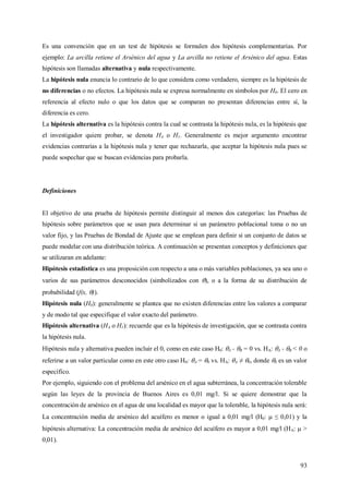 93
Es una convención que en un test de hipótesis se formulen dos hipótesis complementarias. Por
ejemplo: La arcilla retiene el Arsénico del agua y La arcilla no retiene el Arsénico del agua. Estas
hipótesis son llamadas alternativa y nula respectivamente.
La hipótesis nula enuncia lo contrario de lo que considera como verdadero, siempre es la hipótesis de
no diferencias o no efectos. La hipótesis nula se expresa normalmente en símbolos por H0. El cero en
referencia al efecto nulo o que los datos que se comparan no presentan diferencias entre sí, la
diferencia es cero.
La hipótesis alternativa es la hipótesis contra la cual se contrasta la hipótesis nula, es la hipótesis que
el investigador quiere probar, se denota HA o H1. Generalmente es mejor argumento encontrar
evidencias contrarias a la hipótesis nula y tener que rechazarla, que aceptar la hipótesis nula pues se
puede sospechar que se buscan evidencias para probarla.
Definiciones
El objetivo de una prueba de hipótesis permite distinguir al menos dos categorías: las Pruebas de
hipótesis sobre parámetros que se usan para determinar si un parámetro poblacional toma o no un
valor fijo, y las Pruebas de Bondad de Ajuste que se emplean para definir si un conjunto de datos se
puede modelar con una distribución teórica. A continuación se presentan conceptos y definiciones que
se utilizaran en adelante:
Hipótesis estadística es una proposición con respecto a una o más variables poblaciones, ya sea uno o
varios de sus parámetros desconocidos (simbolizados con ), o a la forma de su distribución de
probabilidad (f(x, )).
Hipótesis nula (H0): generalmente se plantea que no existen diferencias entre los valores a comparar
y de modo tal que especifique el valor exacto del parámetro.
Hipótesis alternativa (HA o H1): recuerde que es la hipótesis de investigación, que se contrasta contra
la hipótesis nula.
Hipótesis nula y alternativa pueden incluir el 0, como en este caso H0: A - B = 0 vs. HA: A - B < 0 o
referirse a un valor particular como en este otro caso H0: A = 0 vs. HA: A ≠ 0, donde 0 es un valor
específico.
Por ejemplo, siguiendo con el problema del arsénico en el agua subterránea, la concentración tolerable
según las leyes de la provincia de Buenos Aires es 0,01 mg/l. Si se quiere demostrar que la
concentración de arsénico en el agua de una localidad es mayor que la tolerable, la hipótesis nula será:
La concentración media de arsénico del acuífero es menor o igual a 0,01 mg/l (H0:  ≤ 0,01) y la
hipótesis alternativa: La concentración media de arsénico del acuífero es mayor a 0,01 mg/l (HA:  >
0,01).
 
