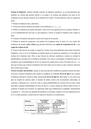 94
Prueba de Hipótesis: también llamada contraste de hipótesis estadística, es un procedimiento que
establece un criterio que permite decidir si se acepta o se rechaza una hipótesis con base en los
resultados de una muestra aleatoria de la población de interés. El procedimiento tiene los siguientes
pasos:
1° Plantear la hipótesis nula y alternativa.
2° Tomar una muestra aleatoria de tamaño n de la población {x1, x2,..., xn}.
3° Definir el estadístico de prueba adecuado y fijar el nivel de significación de la prueba, llamado .
 es la probabilidad del error que se está dispuesto a tolerar al aceptar la hipótesis nula cuando es
falsa.
4° Calcular el Estadístico de prueba a partir de los datos de la muestra.
5° Definir el criterio de aceptación o de rechazo de la hipótesis nula. Es decir, el o los valores del
estadístico de prueba (valor crítico) que permitan delimitar una región de aceptación de H0 y otra
región de rechazo de H0.
6° Tomar la decisión de no aceptar o aceptar H0. Existen varios procedimientos para tomar la decisión
estadística. Uno es ver si el estadístico de prueba queda en la región de aceptación o en la región de
rechazo de la hipótesis nula. Otro, el que ofrecen los software estadísticos, consiste en calcular la
probabilidad p asociada con el estadístico de prueba. Este valor p corresponde a la hipótesis nula y se
interpreta como la probabilidad de error si se rechaza H0 cuando ésta es cierta. Se rechaza H0 si p < .
Hay que recalcar que rechazar la hipótesis nula sólo indica que los datos no dan evidencia suficiente
para concluir que es falsa.
Errores al tomar una decisión: cuando se toma una decisión estadística se pueden cometer dos tipos
de errores: rechazar la hipótesis nula cuando es verdadera, es el llamado Error de tipo I o  y aceptar
la hipótesis alternativa cuando es falsa, denominado Error de tipo II o  (Cuadro 1). Se conoce que
para un tamaño de muestra dado, el tamaño de ambos errores está inversamente relacionado, al
aumentar  disminuye  y viceversa. Esto es, bajas probabilidades de cometer error de tipo I están
asociadas a grandes probabilidades de error de tipo II. La única manera de reducir ambos errores es
aumentar el tamaño de la muestra. Es importante saber que combinación es aceptable. Generalmente
se propone  = 0,05 pero eso depende del problema a investigar, cuando el nivel de significación no
es 5% se debe justificar y aclarar antes de realizar el muestreo o el experimento.
Decisión
H0 verdadera
(H1 falsa)
H0 falsa;
(H1 verdadera)
Se rechaza H0
Decisión incorrecta
Error tipo I
Porcentaje de error: 
Decisión correcta
No hay error
P(1 - )
No se rechaza H0
Decisión correcta
No hay error
P(1 - )
Decisión incorrecta
Error tipo II
Porcentaje de error: 
Cuadro 1. Tipos de error de una prueba estadística.
 