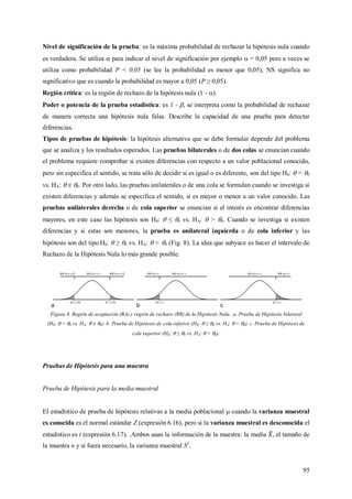 95
Nivel de significación de la prueba: es la máxima probabilidad de rechazar la hipótesis nula cuando
es verdadera. Se utiliza  para indicar el nivel de significación por ejemplo  = 0,05 pero a veces se
utiliza como probabilidad P < 0,05 (se lee la probabilidad es menor que 0,05); NS significa no
significativo que es cuando la probabilidad es mayor a 0,05 (P ≥ 0,05).
Región crítica: es la región de rechazo de la hipótesis nula (1 - ).
Poder o potencia de la prueba estadística: es 1 - , se interpreta como la probabilidad de rechazar
de manera correcta una hipótesis nula falsa. Describe la capacidad de una prueba para detectar
diferencias.
Tipos de pruebas de hipótesis: la hipótesis alternativa que se debe formular depende del problema
que se analiza y los resultados esperados. Las pruebas bilaterales o de dos colas se enuncian cuando
el problema requiere comprobar si existen diferencias con respecto a un valor poblacional conocido,
pero sin especifica el sentido, se trata sólo de decidir si es igual o es diferente, son del tipo H0:  = 0
vs. HA:  ≠ 0. Por otro lado, las pruebas unilaterales o de una cola se formulan cuando se investiga si
existen diferencias y además se especifica el sentido, si es mayor o menor a un valor conocido. Las
pruebas unilaterales derecha o de cola superior se enuncian si el interés es encontrar diferencias
mayores, en este caso las hipótesis son H0:  ≤ 0 vs. HA:  > 0. Cuando se investiga si existen
diferencias y si estas son menores, la prueba es unilateral izquierda o de cola inferior y las
hipótesis son del tipo H0:  ≥ 0 vs. HA:  < 0 (Fig. 8). La idea que subyace es hacer el intervalo de
Rechazo de la Hipótesis Nula lo más grande posible.
Figura 8. Región de aceptación (RA) y región de rechazo (RR) de la Hipótesis Nula.. a. Prueba de Hipótesis bilateral
(H0:  = 0 vs. HA:  ≠ 0). b. Prueba de Hipótesis de cola inferior (H0:  ≥ 0 vs. HA:  < 0). c. Prueba de Hipótesis de
cola superior (H0:  ≤ 0 vs. HA:  > 0).
Pruebas de Hipótesis para una muestra
Prueba de Hipótesis para la media muestral
El estadístico de prueba de hipótesis relativas a la media poblacional  cuando la varianza muestral
es conocida es el normal estándar Z (expresión 6.16), pero si la varianza muestral es desconocida el
estadístico es t (expresión 6.17). .Ambos usan la información de la muestra: la media , el tamaño de
la muestra n y si fuera necesario, la varianza muestral S2
.
 