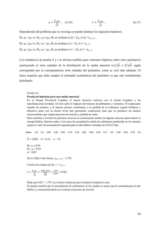 96
, (6.16) , (6.17)
Dependiendo del problema que se investiga se pueden plantear las siguientes hipótesis:
H0:  = 0 vs. HA:  ≠ 0, H0 se rechaza si |z| > Z/2 ó |t| > t/2, n-1 .
H0:  ≤ 0 vs. HA:  > 0, H0 se rechaza si z > Z ó t > t, n-1.
H0:  ≥ 0 vs. HA:  < 0, H0 se rechaza si z < -Z ó t < -t, n-1.
Los estadísticos de prueba Z y t se utilizan también para contrastar hipótesis sobre otros parámetros
sustituyendo el error estándar de la distribución de la media muestral ( o , según
corresponda) por el correspondiente error estándar del parámetro, como se verá más adelante. El
único requisito que debe cumplir el estimador (estadístico) del parámetro es que esté normalmente
distribuido.
EJEMPLO 6
Prueba de hipótesis para una media muestral
En el Parque Provincial Copahue el mayor atractivo turístico son el volcán Copahue y las
manifestaciones termales. El sitio sufre el impacto del tránsito de pobladores y visitantes. El inadecuado
trazado de caminos y el intenso pisoteo contribuyen a la perdida de la cobertura vegetal herbácea y
arbustiva junto con la fusión nívea han generando condiciones para que se produzca un intenso
carcavamiento que origina procesos de erosión y pérdida de suelo.
Para controlar y revertir los procesos erosivos se construyeron azudes en algunas cárcavas para reducir la
energía hídrica. Interesa saber si las tasas de acumulación media de sedimentos producida en los mismos
supera el valor de acumulación esperada para el año hídrico estimada en 0,54 m3
/año.
Datos: 0,4 0,3 0,65 0,55 0,84 0,73 0,34 0,83 0,65 0,54 0,71 0,6 0,38 0,52 0,78 0,4
; S = 0,18; n = 16
H0:  ≤ 0,54
HA:  > 0,54
 = 0,05
De la Tabla 3 del Anexo, t0,05; 16-1 = 1,753
Criterio de rechazo de H0: t < -t, n-1
Dado que 0,82 < 1,753, no existen evidencias para rechazar la hipótesis nula.
Se puede concluir que la acumulación de sedimentos en los azudes es menor que la estimada para el año
hídrico y consecuentemente no evitarían el proceso de erosión.
 