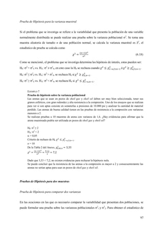 97
Prueba de Hipótesis para la varianza muestral
Si el problema que se investiga se refiere a la variabilidad que presenta la población de una variable
normalmente distribuida se puede realizar una prueba sobre la varianza poblacional 2
. Se toma una
muestra aleatoria de tamaño n de una población normal, se calcula la varianza muestral es S2
, el
estadístico de prueba se calcula como
(6.18)
Como se mencionó, el problema que se investiga determina las hipótesis de interés, estas pueden ser:
H0: 2
= 2
0 vs. HA: 2
≠ 2
0, en este caso la H0 se rechaza cuando  ó  .
H0: 2
≤ 2
0 vs. HA: 2
> 2
0, se rechaza H0 si  .
H0: 2
≥ 2
0 vs. HA: 2
< 2
0, se rechaza H0 si  .
EJEMPLO 7
Prueba de hipótesis sobre la varianza poblacional
Las arenas que se usan en pozos de sheil gas y sheil oil deben ser muy bien seleccionada, tener sus
granos esféricos, con gran redondez y alta resistencia a la compresión. Uno de los ensayos que se realizan
para ver si son aptas consiste en someterlas a presiones de 10.000 psi y analizar la cantidad de material
perdido. Las arenas de buena calidad tienen en las pruebas de resistencia a la compresión con varianzas
menores a 2.
Se realizan pruebas a 10 muestras de arena con varianza de 1,6. ¿Hay evidencias para afirmar que la
arena muestreada podría ser utilizada en pozos de sheil gas y sheil oil?
H0: 2
≥ 2
HA: 2
< 2
 = 0,05
Criterio de rechazo de H0  .
n = 10
De la Tabla 2 del Anexo,
Dado que 3,33 < 7,2; no existen evidencias para rechazar la hipótesis nula.
Se puede concluir que la resistencia de las arenas a la compresión es mayor a 2 y consecuentemente las
arenas no serían aptas para usar en pozos de sheil gas y sheil oil.
Pruebas de Hipótesis para dos muestras
Prueba de Hipótesis para comparar dos varianzas
En las ocaciones en las que es necesario comparar la variabilidad que presentan dos poblaciones, se
puede formular una prueba sobre las varianzas poblacionales 2
1 y 2
2. Para obtener el estadístico de
 