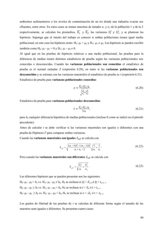 99
ambientes sedimentarios o los niveles de contaminación de un río donde una industria evacúa sus
efluentes, entre otros. En estos casos se toman muestras de tamaño n1 y n2 de la población 1 y de la 2
respectivamente, se calculan los promedios, y , las varianzas y , y se plantean las
hipótesis. Suponga que el interés del trabajo es conocer si ambas poblaciones tienen igual media
poblacional, en este caso las hipótesis serán: H0: 1 = 2 y HA: 1  2. Las hipótesis se pueden escribir
también como H0: 1 - 2 = 0 y HA: 1 - 2  0.
Al igual que en las pruebas de hipótesis relativas a una media poblacional, las pruebas para la
diferencia de medias tienen distintos estadísticos de prueba según las varianzas poblacionales son
conocidas o desconocidas. Cuando las varianzas poblacionales son conocidas el estadístico de
prueba es el normal estándar Z (expresión 6.20), en tanto si las varianzas poblacionales son
desconocidas y se estiman con las varianzas muestrales el estadístico de prueba es t (expresión 6.21).
Estadístico de prueba para varianzas poblacionales conocidas:

. (6.20)
Estadístico de prueba para varianzas poblacionales desconocidas:

, (6.21)
para δ0 cualquier diferencia hipotética de medias poblacionales (incluso 0 como se indicó en el párrafo
precedente).
Antes de calcular t se debe verificar si las varianzas muestrales son iguales o diferentes con una
prueba de Hipótesis F para comparar ambas varianzas.
Cuando las varianzas muestrales son iguales se calcula con
2121
2
22
2
11 11
2
)1()1(
nnnn
SnSn
S X




. (6.22)
Pero cuando las varianzas muestrales son diferentes se calcula con
2
2
2
1
2
1
n
S
n
S
S X

. (6.23)
Las diferentes hipótesis que se pueden presentar son las siguientes:
H0: 1 - 2 = 0 vs. HA: 1 - 2 ≠ 0, H0 se rechaza si |z| > Z/2 ó |t| > t/2, .
H0: 1 - 2 ≤ 0 vs. HA: 1 - 2 > 0, H0 se rechaza si z > Z ó t > t, .
H0: 1 - 2 ≥ 0 vs. HA: 1 - 2 < 0, H0 se rechaza si z < -Z ó t < -t, .
Los grados de libertad de las pruebas de t se calculan de diferente forma según el tamaño de las
muestras sean iguales o diferentes. Se presentan cuatro casos:
 