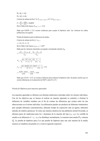 101
H0:
HA:
Criterio de rechazo de H0 .ó
De la Tabla 4 del Anexo, F0,05; 17; 14 = 2,31
Dado que 0,6859 ≤ 2,31 existen evidencias para aceptar la hipótesis nula. Las varianzas de ambas
poblaciones son iguales.
Prueba de hipótesis para la diferencia de medias
Criterio de rechazo de H0 |t| > t/2, 
3121518 
De la Tabla 3 del Anexo, t(0,05; 31) = 1,697
Dado que las varianzas muestrales son iguales corresponde calcular
X
FF
X
FF
S
XX
S
XX
t





0)( 21021 
2121
2
22
2
11 11
2
)1()1(
nnnn
snsn
S X




142,1
15
1
18
1
21518
417,0)115(286,0)118(



 X
S
10,0
142,1
116,0
142,1
413,0297,0




t
Dado que |-0,10 |< 2,73, no existen evidencias para rechazar la hipótesis nula. Se puede concluir que no
existen diferencias en la adsorción de HAP’s entre F2 y F3.
Prueba de Hipótesis para muestras apareadas
Las muestras apareadas se obtienen con distintas mediciones realizadas sobre los mismos individuos.
Uno de los objetivos que se buscan al realizar un muestro apareado es controlar o eliminar la
influencia de variables extrañas con el fin de evaluar las diferencias que existen entre las dos
observaciones en el mismo individuo. Las diferencias pueden ser producto de diferentes tratamientos
(por ejemplo diferentes concentraciones, diferente tiempo de exposición ante un agente, diferentes
métodos de análisis químicos). Se toma una muestra aleatoria de una población normal bivariada, se
obtienen pares de mediciones para los i elementos de la muestra del tipo (xAi, xBi). La variable de
estudio es la diferencia d = xA - xB. d se distribuye normalmente. La muestra tiene media y varianza
. La prueba de hipótesis para d es una prueba de hipótesis para una sola muestra de la media,
entonces el estadístico de prueba es t y tiene la siguiente expresión:
 