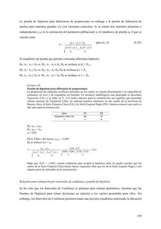 103
La prueba de hipótesis para diferencias de proporciones es análoga a la prueba de diferencia de
medias para muestras grandes y/o con varianzas conocidas. Si se toman dos muestras aleatorias e
independientes y p es la estimación del parámetro poblacional , el estadístico de prueba es Z que se
calcula como
2
22
1
11
021
)1()1(
)(
n
pp
n
pp
pp
Z





 para 0 ≤ 0. (6.25)
El estadístico de prueba que permite contrastar diferentes hipótesis:
H0: 1 - 2 = 0 vs. HA: 1 - 2 ≠ 0, H0 se rechaza si |z| > Z/2.
H0: 1 - 2 ≤ 0 vs. HA: 1 - 2>0, H0 se rechaza si z > Z.
H0: 1 - 2 ≥ 0 vs. HA: 1 - 2 < 0, H0 se rechaza si z < -Z.
EJEMPLO 10
Prueba de hipótesis para diferencia de proporciones
La proporción de minerales arcillosos presentes en los suelos se vincula directamente a la capacidad de
contraerse en seco y de expandirse en húmedo. En términos edafológicos esta propiedad se denomina
Expansión Libre y se mide en %. Los suelos mejores para la construcción son aquellos que presentan
valores menores de Expansión Libre. Se realizan nuestros aleatorios en dos suelos de la provincia de
Buenos Aires, la Serie Estancia Chica (EA) y la Serie Esquina Negra (EN). Interesa conocer que suelo es
más apto para la construcción.
Serie EC EN
Expansión Libre (%) 69 75
n 5 8
H0: EC ≤ EN
HA: EC > EN
 = 0,05
De la Tabla 1 del Anexo, z0,05 = -1,645
H0 se rechaza si z > z
23,0
8
)75,01(75,0
5
)69,01(69,0
75,069,0
)1()1(











EN
ENEN
EC
ECEC
ENEC
n
pp
n
pp
pp
Z
Dado que -0,23 < -1,645, existen evidencias para aceptar la hipótesis nula. Se puede concluir que los
suelos de la Serie Estancia Chica tienen menor expansión libre que los de la Serie Esquina Negra y son
mejores para ser utilizados en la construcción.
Relación entre estimación por intervalos de confianza y prueba de hipótesis
Se ha visto que los Intervalos de Confianza se plantean para estimar parámetros, mientras que las
Pruebas de Hipótesis para tomar decisiones en relación a los valores postulados para ellos. Sin
embargo, los Intervalos de Confianza permiten tomar una decisión estadística analizando la ubicación
 
