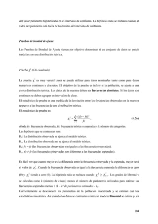 104
del valor parámetro hipotetizado en el intervalo de confianza. La hipótesis nula se rechaza cuando el
valor del parámetro está fuera de los límites del intervalo de confianza.
Pruebas de bondad de ajuste
Las Pruebas de Bondad de Ajuste tienen por objetivo determinar si un conjunto de datos se puede
modelar con una distribución teórica.
Prueba 2
(Chi cuadrado)
La prueba 2
es muy versátil pues se puede utilizar para datos nominales tanto como para datos
numéricos continuos y discretos. El objetivo de la prueba es inferir si la población, se ajusta a una
cierta distribución teórica. Los datos de la muestra deben ser frecuencias absolutas. Si los datos son
continuos se deben agrupar en intervalos de clase.
El estadístico de prueba es una medida de la desviación entre las frecuencias observadas en la muestra
respecto a las frecuencias de una distribución teórica.
El estadístico de prueba es:



k
i
c
fe
fefo
1
2
2 )(
 , (6.26)
dónde fo: frecuencia observada, fe: frecuencia teórica o esperada y k: número de categorías.
Las hipótesis que se contrastan son:
H0: La distribución observada se ajusta al modelo teórico.
HA: La distribución observada no se ajusta al modelo teórico.
H0: fo = fe (las frecuencias observadas son iguales a las frecuencias esperadas).
HA: fo ≠ fe (las frecuencias observadas son diferentes a las frecuencias esperadas).
Es fácil ver que cuanto mayor es la diferencia entre la frecuencia observada y la esperada, mayor será
el valor de 2
c . Cuando la frecuencia observada es igual a la frecuencia esperada la diferencia es cero
(0) y 2
c tiende a cero (0). La hipótesis nula se rechaza cuando 2
c ≥
2
; . Los grados de libertad 
se calculan como k (número de clases) menos el número de parámetros utilizados para estimar las
frecuencias esperadas menos 1 (k – nº de parámetros estimados - 1).
Corrientemente se desconocen los parámetros de la población muestreada y se estiman con los
estadísticos muestrales. Así cuando los datos se contrastan contra un modelo Binomial se estima p, en
 