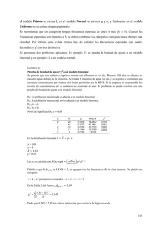 105
el modelo Poisson se estima λ, en el modelo Normal se estiman μ y σ, y finalmente en el modelo
Uniforme no se estima ningún parámetro.
Se recomienda que las categorías tengan frecuencia esperada de cinco o más (fe ≥ 5). Cuando las
frecuencias esperadas son menores a 5, se deben combinar las categorías contiguas hasta obtener esta
cantidad. Por último, para evitar errores hay de calcular las frecuencias esperadas con cuatro
decimales y 2
con tres decimales.
Se presentan dos problemas aplicados. El ejemplo 11 se prueba la bondad de ajuste a un modelo
binomial y en ejemplo 12 a un modelo normal.
EJEMPLO 11
Prueba de bondad de ajuste 2
a un modelo binomial
Se postula que una industria papelera evacúa sus efluentes en un río. Durante 109 días se efectúa un
muestre aguas debajo de la industria. Se toman 4 muestras de agua por día y se registra si contienen una
sustancia contaminante por encima del límite permitido por la OMS. Si la empresa es responsable los
niveles de concentración de la sustancia no ocurrirán al azar. El problema se puede resolver con una
prueba de bondad de ajuste a un modelo Binomial.
H0: La población muestreada se adecúa a un modelo binomial.
HA: La población muestreada no se adecúa a un modelo binomial.
H0: fo = fe
HA: fo ≠ fe
Nivel de significación,  = 0,05
xi fo pi fe=pi·N 2
0 20 0,1678 18,2872 0,160
1 41 0,3775 41,1461 0,001
2 33 0,3185 34,7170 0,085
3 11 0,1194 13,0189 0,002
4 4 0,0168 1,8308
En la distribución binomial
N = 109
n = 4
p = 0,36
Las pi se calculan con
Debido a que la fe(x=4) es 1,8308 < 5, se agrupan con las frecuencias de la clase anterior. Se pierde una
categoría.
 = k – n° parámetros estimados – 1 = 4 – 1 – 1 = 2
De la Tabla 2 del Anexo,
247,0
)(
1
2
2


 
k
i
c
fe
fefo

Dado que 0,247 < 5,99 no existen evidencias para rechazar la hipótesis nula.
 