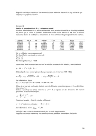 106
Se puede concluir que los datos se han muestreado de una población Binomial. No hay evidencias que
apoyen que la papelera contamine.
EJEMPLO 12
Prueba de bondad de ajuste de 2
a un modelo normal
El caudal del Río Salado de la provincia de Buenos Aires presenta alternancias de mermas y desbordes.
Se postula que el caudal se comporta normalmente dentro de un periodo de 300 días. Se realizan
mediciones diarios de caudal (m3
/s) en la estación de aforo de General Belgrano para testear la hipótesis.
Intervalo MC (x) Fe Intervalo Z sup P fe=p·n
35,5-40,5 38 7 >40,5 -1,8 0,0359 10,7700 1,3197
40,5-45,5 43 54 40,5-45,5 -0,8 0,1760 52,8000 0,0273
45,5-50,5 48 120 45,5-50,5 0,2 0,3674 110,2200 0,8678
50,5-55,5 53 84 50,5-55,5 1,2 0,3056 91,6800 0,6434
55,5-60,5 58 31 55,5-60,5 2,2 0,1012 30,3600 0,0059
60,5-65,5 63 4 <60,5  0,0139 4,1700
H0: La población muestreada es normal.
HA: La población muestreada no es normal.
H0: fo = fe
HA: fo ≠ fe
Nivel de significación,  = 0,05
Se calcula el punto medio de cada intervalo de clase MC(x) para calcular la media y desvío muestral.
n = 300 , , S = 5
El área bajo la curva normal (p) viene dado por ejemplo para el intervalo (40,5 - 45,5)
, ,
De la Tabla 1 del Anexo
p(zsup  -0,8) – p(zinf  -1,8) = 0,4641 – 0,2881 = 0,1760
El zsup de un intervalo es el zinf del siguiente intervalo. El zinf del primer intervalo es -∞. El zsup del último
intervalo es +∞.
Debido a que la fe del último intervalo es 4,17 < 5, se agrupan con las frecuencias del intervalo
precedente. Se pierde una categoría.
864,2
)(
1
2
2


 
k
i
c
fe
fefo

Se estiman la media y el desvío estándar poblacional.
 = k – n° parámetros estimados – 1 = 5 – 2 – 1 = 2
De la Tabla 2 del Anexo,
Dado que 2,864 < 5,99 no existen evidencias para rechazar la hipótesis nula.
Se puede concluir que los datos se han muestreado de una población normalmente distribuida.
 