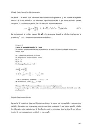 107
Método G de Fisher (Log-likelihood ratio)
La prueba G de Fisher tiene las mismas aplicaciones que la prueba de 2
. En relación a la prueba
anterior, no es tan sensible a las frecuencias esperadas bajas por lo que no es necesario agrupar
categorías. El estadístico de prueba G se calcula con la siguiente expresión:








k
i fe
fo
foG
1
ln2 ó . (6.27)
La hipótesis nula se rechaza cuando , los grados de libertad se calculan igual que en la
prueba de 2
,  = k – (número de parámetros estimados) – 1.
EJEMPLO 13
Prueba de bondad de ajuste G de Fisher
Se prueba el supuesto de normalidad de datos diarios de caudal (m3
/s) del Río Salado, provincia de
Buenos Aires.
H0: La población muestreada es normal.
HA: La población muestreada no es normal.
H0: fo = fe
HA: fo ≠ fe
Nivel de significación,  = 0,05








k
i fe
fo
foG
1
ln2
06,3
17,4
4
ln4...
8,52
52
ln54
77,10
7
ln72 





G
 = k – n° parámetros estimados – 1 = 6 – 2 – 1 = 3
De la Tabla 3 del Anexo,
Dado que 3,06 < 7,51 no existen evidencias para rechazar la hipótesis nula.
Se puede concluir que los datos se han muestreado de una población normalmente distribuida como en la
prueba anterior.
Test de Kolmogorov-Smirnov
La prueba de bondad de ajuste de Kolmogorov-Smirnov se puede usar con variables continuas, con
variables discretas y con variables que presenten sus datos agrupados. Es una prueba sensible a hallar
las diferencias entre cualquier tipo de distribución empírica y teóricas, tiene la virtud de ser útil con
tamaño de muestra pequeños y su cálculo es muy simple.
 
