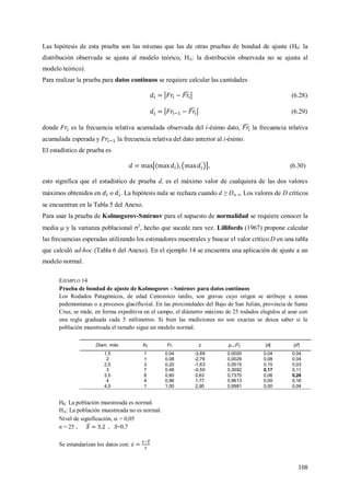 108
Las hipótesis de esta prueba son las mismas que las de otras pruebas de bondad de ajuste (H0: la
distribución observada se ajusta al modelo teórico, HA: la distribución observada no se ajusta al
modelo teórico).
Para realizar la prueba para datos continuos se requiere calcular las cantidades
(6.28)
(6.29)
donde es la frecuencia relativa acumulada observada del i-ésimo dato, la frecuencia relativa
acumulada esperada y la frecuencia relativa del dato anterior al i-ésimo.
El estadístico de prueba es
, (6.30)
esto significa que el estadístico de prueba d, es el máximo valor de cualquiera de las dos valores
máximos obtenidos en o . La hipótesis nula se rechaza cuando d ≥ D, n. Los valores de D críticos
se encuentran en la Tabla 5 del Anexo.
Para usar la prueba de Kolmogorov-Smirnov para el supuesto de normalidad se requiere conocer la
media  y la varianza poblacional 2
, hecho que sucede rara vez. Lillifords (1967) propone calcular
las frecuencias esperadas utilizando los estimadores muestrales y buscar el valor crítico D en una tabla
que calculó ad-hoc (Tabla 6 del Anexo). En el ejemplo 14 se encuentra una aplicación de ajuste a un
modelo normal.
EJEMPLO 14
Prueba de bondad de ajuste de Kolmogorov - Smirnov para datos continuos
Los Rodados Patagónicos, de edad Cenozoico tardío, son gravas cuyo origen se atribuye a zonas
pedemontanas o a procesos glacifluvial. En las proximidades del Bajo de San Julián, provincia de Santa
Cruz, se mide, en forma expeditiva en el campo, el diámetro máximo de 25 rodados elegidos al azar con
una regla graduada cada 5 milímetros. Si bien las mediciones no son exactas se desea saber si la
población muestreada el tamaño sigue un modelo normal.
Diam. máx. foi Fri z pi = |d| |d'|
1,5 1 0,04 -3,89 0,0000 0,04 0,04
2 1 0,08 -2,76 0,0029 0,08 0,04
2,5 3 0,20 -1,63 0,0515 0,15 0,03
3 7 0,48 -0,50 0,3092 0,17 0,11
3,5 8 0,80 0,63 0,7370 0,06 0,26
4 4 0,96 1,77 0,9613 0,00 0,16
4,5 1 1,00 2,90 0,9981 0,00 0,04
H0: La población muestreada es normal.
HA: La población muestreada no es normal.
Nivel de significación,  = 0,05
n = 25 , , S=0,7
Se estandarizan los datos con:
 