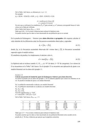 109
De la Tabla 1 del Anexo, se obtienen p(z  z0) =
Por ejemplo
y
En este caso se utilizaron los estadísticos y S2
para estimar  y 2
entonces corresponde buscar el valor
crítico en la Tabla de Lillifords.
De la Tabla 6 del Anexo, D0,05; 25 = 0,18
Dado que 0,26 > 0,18 existen evidencias para rechazar la hipótesis nula.
Se puede concluir que los datos se han muestreado de una población que no es normal.
En la prueba de Kolmogorov – Smirnov para datos discretos o agrupados sólo requiere calcular el
valor absoluto de las diferencias entre las frecuencias acumuladas observadas y esperadas
, (6.31)
donde es la frecuencia acumulada observada del i-ésimo dato y la frecuencia acumulada
esperada según el modelo teórico.
El estadístico de prueba d es simplemente el máximo valor di,
, (6.32)
La hipótesis nula se rechaza cuando d ≥ D,; n; k (n =N° de datos, k = N° de categorías). Los valores de
D se encuentran en la Tabla 7 del Anexo. En el ejemplo 15 se encuentra una aplicación de ajuste a un
modelo binomial con los datos del ejemplo 11.
EJEMPLO 15
Cálculo una prueba de bondad de ajuste de Kolmogorov-Smirnov para datos discretos
Se realiza la prueba con los datos del ejemplo 11 de la industria papelera que evacúa sus efluentes en un
río. Se prueba la bondad de ajuste a un modelo Binomial.
H0: La población muestreada se adecúa a un modelo binomial.
HA: La población muestreada no se adecúa a un modelo binomial.
H0:
HA:
Nivel de significación,  = 0,05
De la Tabla 7 del Anexo, D0,05; 100; 5 = 9
xi fi pi =pi·N d
0 20 0,1678 18,287 20 18,287 1,713
1 41 0,3775 41,146 61 59,433 1,567
2 33 0,3185 34,717 94 94,150 0,150
3 11 0,1194 13,019 105 107,169 2,169
4 4 0,0168 1,831 109 109 0
Dado que 2,17 < 9 no existen evidencias para rechazar la hipótesis nula.
Se puede concluir que los datos se han muestreado de una población Binomial como sucedió con la
prueba de 2
. No hay evidencias que apoyen que la papelera contamine.
 