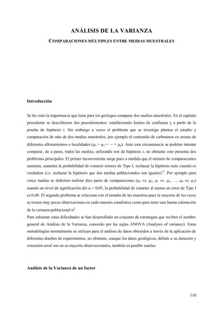110
ANÁLISIS DE LA VARIANZA
COMPARACIONES MÚLTIPLES ENTRE MEDIAS MUESTRALES
Introducción
Se ha visto la importancia que tiene para los geólogos comparar dos medias muestrales. En el capítulo
precedente se describieron dos procedimientos: estableciendo límites de confianza y a partir de la
prueba de hipótesis t. Sin embargo a veces el problema que se investiga plantea el estudio y
comparación de más de dos medias muestrales, por ejemplo el contenido de carbonatos en arenas de
diferentes afloramientos o localidades (1 = 2 = = k). Ante esta circunstancia se podrían intentar
comparar, de a pares, todos las medias, utilizando test de hipótesis t, no obstante esto presenta dos
problemas principales. El primer inconveniente surge pues a medida que el número de comparaciones
aumenta, aumenta la probabilidad de cometer errores de Tipo I, rechazar la hipótesis nula cuando es
verdadera (i.e. rechazar la hipótesis que dos medias poblacionales son iguales)12
. Por ejemplo para
cinco medias se deberían realizar diez pares de comparaciones (1 vs. 2, 1 vs. 3, …, 4 vs. 5)
usando un nivel de significación del  = 0,05, la probabilidad de cometer al menos un error de Tipo I
es 0,40. El segundo problema se relaciona con el tamaño de las muestras pues la mayoría de las veces
se tienen muy pocas observaciones en cada muestra estadística como para tener una buena estimación
de la varianza poblacional 2
.
Para subsanar estas dificultades se han desarrollado un conjunto de estrategias que reciben el nombre
general de Análisis de la Varianza, conocido por las siglas ANOVA (Analysis of variance). Estas
metodologías normalmente se utilizan para el análisis de datos obtenidos a través de la aplicación de
diferentes diseños de experimentos, no obstante, aunque los datos geológicos, debido a su duración y
extensión areal son en su mayoría observacionales, también es posible usarlas.
Análisis de la Varianza de un factor
 