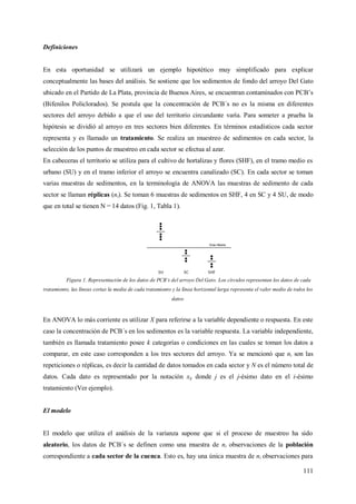 111
Definiciones
En esta oportunidad se utilizará un ejemplo hipotético muy simplificado para explicar
conceptualmente las bases del análisis. Se sostiene que los sedimentos de fondo del arroyo Del Gato
ubicado en el Partido de La Plata, provincia de Buenos Aires, se encuentran contaminados con PCB’s
(Bifenilos Policlorados). Se postula que la concentración de PCB´s no es la misma en diferentes
sectores del arroyo debido a que el uso del territorio circundante varía. Para someter a prueba la
hipótesis se dividió al arroyo en tres sectores bien diferentes. En términos estadísticos cada sector
representa y es llamado un tratamiento. Se realiza un muestreo de sedimentos en cada sector, la
selección de los puntos de muestreo en cada sector se efectua al azar.
En cabeceras el territorio se utiliza para el cultivo de hortalizas y flores (SHF), en el tramo medio es
urbano (SU) y en el tramo inferior el arroyo se encuentra canalizado (SC). En cada sector se toman
varias muestras de sedimentos, en la terminología de ANOVA las muestras de sedimento de cada
sector se llaman réplicas (ni). Se toman 6 muestras de sedimentos en SHF, 4 en SC y 4 SU, de modo
que en total se tienen N = 14 datos (Fig. 1, Tabla 1).
Figura 1. Representación de los datos de PCB´s del arroyo Del Gato. Los círculos representan los datos de cada
tratamiento, las líneas cortas la media de cada tratamiento y la línea horizontal larga representa el valor medio de todos los
datos.
En ANOVA lo más corriente es utilizar X para referirse a la variable dependiente o respuesta. En este
caso la concentración de PCB´s en los sedimentos es la variable respuesta. La variable independiente,
también es llamada tratamiento posee k categorías o condiciones en las cuales se toman los datos a
comparar, en este caso corresponden a los tres sectores del arroyo. Ya se mencionó que ni son las
repeticiones o réplicas, es decir la cantidad de datos tomados en cada sector y N es el número total de
datos. Cada dato es representado por la notación xij donde j es el j-ésimo dato en el i-ésimo
tratamiento (Ver ejemplo).
El modelo
El modelo que utiliza el análisis de la varianza supone que si el proceso de muestreo ha sido
aleatorio, los datos de PCB´s se definen como una muestra de ni observaciones de la población
correspondiente a cada sector de la cuenca. Esto es, hay una única muestra de ni observaciones para
 