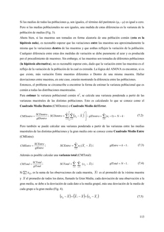 113
Si las medias de todas las poblaciones i son iguales, el término del paréntesis (i - ) es igual a cero.
Pero si las medias poblacionales no son iguales, una medida de estas diferencias es la varianza de la
población de medias (Fig. 3).
Ahora bien, si las muestras son tomadas en forma aleatoria de una población común (esta es la
hipótesis nula), es razonable esperar que las variaciones entre las muestras sea aproximadamente la
misma que la variaciones dentro de las muestras y que ambas reflejen la variación de la población.
Cualquier diferencia entre estas dos medidas de variación se debe puramente al azar y es producida
por el procedimiento de muestreo. Sin embargo, si las muestras son tomadas de diferentes poblaciones
(la hipótesis alternativa), no es razonable esperar esto, dado que la variación entre las muestras es el
reflejo de la variación de la población de la cual es extraída. La lógica del ANOVA es encontrar, si es
que existe, más variación Entre muestras diferentes o Dentro de una misma muestra. Hallar
desviaciones entre muestras, en este caso, estarán mostrando la diferencia entre las poblaciones.
Entonces, el problema se circunscribe a encontrar la forma de estimar la varianza poblacional que es
común a todas las distribuciones muestreadas.
Para estimar la varianza poblacional común 2
, se calcula una varianza ponderada a partir de las
varianzas muestrales de las distintas poblaciones. Esto es calculando lo que se conoce como el
Cuadrado Medio Dentro (CMDentro) o Cuadrado Medio del Error.
glDentro
SCDentro
CMDentro  ;     








k
i
n
j
iij XxSCDentro
1
2
1
; 

k
i
i kNnglDentro
1
)1( . (7.2)
Pero también se puede calcular una varianza ponderada a partir de las varianzas entre las medias
muestrales de las distintas poblaciones y la gran media esto se conoce como Cuadrado Medio Entre
(CMEntre):
glEntre
SCEntre
CMEntre  ; )(
1
XXnSCEntre i
k
i
i  
; 1 kglEntre . (7.3)
Además es posible calcular una varianza total (CMTotal):
glTotal
SCTotal
CMTotal  ; )(
11
XxSCTotal ij
n
j
k
i
  
; 1 NglTotal . (7.4)
Si , es la suma de las observaciones de cada muestra, iX es al promedió de la i-ésima muestra
y X el promedio de todos los datos, llamado la Gran Media, cada desviación de una observación a la
gran media, se debe a la desviación de cada dato a la media grupal, más una desviación de la media de
cada grupo a la gran media (Fig. 4).
     iijiij XxXXXx  (7.5)
 