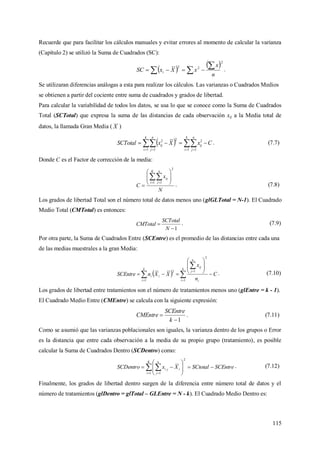 115
Recuerde que para facilitar los cálculos manuales y evitar errores al momento de calcular la varianza
(Capítulo 2) se utilizó la Suma de Cuadrados (SC):
 
 2
22
n
x
xXxSC i

  .
Se utilizaran diferencias análogas a esta para realizar los cálculos. Las varianzas o Cuadrados Medios
se obtienen a partir del cociente entre suma de cuadrados y grados de libertad.
Para calcular la variabilidad de todos los datos, se usa lo que se conoce como la Suma de Cuadrados
Total (SCTotal) que expresa la suma de las distancias de cada observación xij a la Media total de
datos, la llamada Gran Media ( X )
  CxXxSCTotal
k
i
n
j
ij
k
i
n
j
ij      1 1
2
1 1
22
. (7.7)
Donde C es el Factor de corrección de la media:
N
x
C
K
i
n
j
ij
2
1 1









 
. (7.8)
Los grados de libertad Total son el número total de datos menos uno (glGLTotal = N-1). El Cuadrado
Medio Total (CMTotal) es entonces:
1

N
SCTotal
CMTotal . (7.9)
Por otra parte, la Suma de Cuadrados Entre (SCEntre) es el promedio de las distancias entre cada una
de las medias muestrales a la gran Media:
  C
n
x
XXnSCEntre
k
i i
n
j
ij
k
i
ii 








 

 

 1
2
1
1
2
. (7.10)
Los grados de libertad entre tratamientos son el número de tratamientos menos uno (glEntre = k - 1).
El Cuadrado Medio Entre (CMEntre) se calcula con la siguiente expresión:
1

k
SCEntre
CMEntre . (7.11)
Como se asumió que las varianzas poblacionales son iguales, la varianza dentro de los grupos o Error
es la distancia que entre cada observación a la media de su propio grupo (tratamiento), es posible
calcular la Suma de Cuadrados Dentro (SCDentro) como:
  









K
i
n
j
iji SCEntreSCtotalXxSCDentro
1
2
1
. (7.12)
Finalmente, los grados de libertad dentro surgen de la diferencia entre número total de datos y el
número de tratamientos (glDentro = glTotal – GLEntre = N - k). El Cuadrado Medio Dentro es:
 