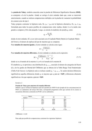 119
La prueba de Tukey, también conocida como la prueba de Diferencia Significativa Honesta (DSH),
es semejante a la de la prueba t donde se corrige el error estándar dado que, como se mencionó
anteriormente, cuando se realizan comparaciones múltiples con la prueba de t aumenta la probabilidad
de cometer error de tipo I.
Tukey propone contrastar la hipótesis nula, H0: µA = µB con la hipótesis alternativa, HA: µA ≠ µB,
formulada para todos los pares posibles de comparaciones entre medias, donde A es la media más
grande a comparar y B la más pequeña. Luego, se calcula el estadístico de prueba qc como:
, (7.15)
donde el error estándar, SE, es un valor asociado con el Cuadrado Medio Dentro (o Cuadrado Medio
del Error) y al número de replicas del par de muestras que se comparan.
Para tamaños de muestra iguales, el error estándar se calcula como sigue:
ni
CMDentro
SE  . (7.16)
Para tamaños de muestra diferentes, el error estándar se calcula con la expresión:
nbna
CMDentro
SE
11
2
 , (7.17)
donde na es el tamaño de la muestra A y nb es el tamaño de la muestra B.
El estadístico qc se aproxima a una distribución de qk; N-k;  asociado al número de categorías del factor
(k) y de los grados de libertad del CMDentro que se obtiene de la Tabla Rango Total Studentizado
(Tabla 8 del Anexo). La hipótesis nula se rechaza cuando qc > qk; N-k; . Se suelen declarar diferencias
significativas aquellas diferencias donde qc es mayores que q para  = 0,05 y diferencias altamente
significativas a las que superan q para  = 0,01.
EJEMPLO 2
Prueba de Tukey para muestras de tamaño diferente
Debido a que se rechazó la hipótesis nula de la prueba de ANOVA del ejemplo de las concentraciones de
PCB’s en sedimentos del arroyo Del Gato, corresponde preguntarse entre que sectores de la cuenca se
encuentran diferentes contenidos de PCB’s en los sedimentos.
Sector
Replica
SHF SC SU
1 59,1 60,8 69,6
2 60,5 63,4 68,7
3 63,5 65,5 72,3
4 62,7 64,9 73,2
5 70,4
6 73,6
ni 4 4 6
61,45 63,65 71,30
CMDentro = 4,16
Para cada par posible de comparaciones contrastar las siguientes hipótesis:
 