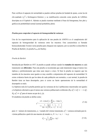 121
Para verificar el supuesto de normalidad se pueden utilizar pruebas de bondad de ajuste, como las de
chi-cuadrado (
2
 ), Kolmogorov-Smirnov y su modificación conocida como prueba de Lilllifors
descriptas en el Capítulo 6. Además se puede examinar mediante el huso de histogramas, box plot y
gráficos de probabilidad normal (normal probability plots).
Pruebas para comprobar el supuesto de homogeneidad de varianzas
Uno de los requerimientos para la aplicación de una prueba de ANOVA es el cumplimiento del
supuesto de homogeneidad de varianzas entre las muestras. Esta característica es llamada
homocedasticidad. Existen varias pruebas para chequear este supuesto, por su sencillez se describen la
Prueba de Bartlett y la prueba FMAX de Hartley.
Prueba de Bartlett
Introducida por Bartlett en 1937, la prueba se puede utilizar cuando los tamaños de muestra en cada
tratamiento son diferentes. Para esta prueba se recomienda que cada tratamiento tenga al menos tres
réplicas y preferentemente que éstas sean mayor a cinco. Si bien la prueba no requiere que los
tamaños de las muestras sean iguales es muy sensible a alejamientos del supuesto de normalidad. Si
existe evidencia fuerte de que los datos de cada población son normales, o casi normal, la prueba de
Bartlett tiene un buen desempeño, pero si existe un fuerte apartamiento de la normalidad el
desempeño es malo.
La hipótesis nula de la prueba postula que las varianzas de las k poblaciones muestreadas son iguales
y la hipótesis alternativa que al menos una varianza poblacional es diferente ( ;
para al menos un par de (i, j)).
El estadístico de prueba se define como:























kNnk
snSkN
k
i i
k
i
iip
1
1
1
)1(3
1
1
)ln()1()(ln)(
1
1
22
2

, (7.18)
para: k = número de tratamientos, ni = tamaño del i-ésimo tratamiento, = varianza estimada para la
i-ésima población a partir de una muestra de tamaño ni, N = n1 + n2 + + nk y
 


i
iip sn
kN
S 22
)1(
1 . (7.19)
 