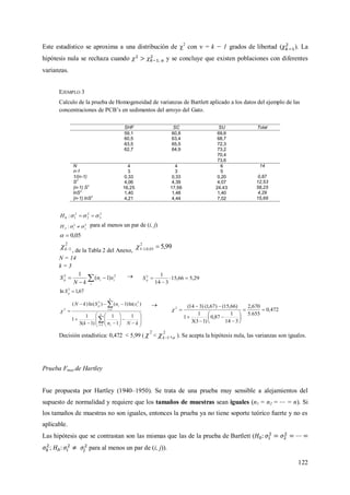 122
Este estadístico se aproxima a una distribución de 2
con  = k − 1 grados de libertad ( ). La
hipótesis nula se rechaza cuando y se concluye que existen poblaciones con diferentes
varianzas.
EJEMPLO 3
Calculo de la prueba de Homogeneidad de varianzas de Bartlett aplicado a los datos del ejemplo de las
concentraciones de PCB’s en sedimentos del arroyo del Gato.
SHF SC SU Tolal
59,1 60,8 69,6
60,5 63,4 68,7
63,5 65,5 72,3
62,7 64,9 73,2
70,4
73,6
N 4 4 6 14
n-1 3 3 5
1/(n-1) 0,33 0,33 0,20 0,87
S
2
4,06 4,39 4,07 12,53
(n-1) S2
16,25 17,56 24,43 58,25
lnS
2
1,40 1,48 1,40 4,29
(n-1) lnS
2
4,21 4,44 7,02 15,66
2
3
2
2
2
10 :  H
22
: jiAH   para al menos un par de (i, j)
05,0
2
1k , de la Tabla 2 del Anexo,
99,52
05,0;13 
N = 14
k = 3
 


i
iip sn
kN
S 22
)1(
1  29,566,15
314
12


pS
67,1ln 2
pS























kNnk
snSkN
k
i i
k
i
iip
1
1
1
)1(3
1
1
)ln()1()(ln)(
1
1
22
2


472,0
655.5
670,2
314
1
87,0
)13(3
1
1
)66,15()67,1()314(2













Decisión estadística: 0,472 < 5,99 (
2
 <  ,2
1k ). Se acepta la hipótesis nula, las varianzas son iguales.
Prueba Fmax de Hartley
Fue propuesta por Hartley (1940–1950). Se trata de una prueba muy sensible a alejamientos del
supuesto de normalidad y requiere que los tamaños de muestras sean iguales (n1 = n2 = = n). Si
los tamaños de muestras no son iguales, entonces la prueba ya no tiene soporte teórico fuerte y no es
aplicable.
Las hipótesis que se contrastan son las mismas que las de la prueba de Bartlett (
; para al menos un par de (i, j)).
 