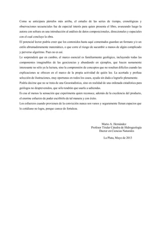 Como se anticipara párrafos más arriba, el estudio de las series de tiempo, cronológicas y
observaciones secuenciales fue de especial interés para quien presenta el libro, avanzando luego la
autora con soltura en una introducción al análisis de datos composicionales, direccionales y espaciales
con el cual concluye la obra.
El potencial lector podría creer que los contenidos hasta aquí comentados guardan un formato y/o un
estilo abrumadoramente matemático, o que corre el riesgo de sucumbir a manos de algún complicado
y perverso algoritmo. Pues no es así.
Le sorprenderá que en cambio, el marco esencial es familiarmente geológico, incluyendo todas las
componentes imaginables de las geociencias y abundando en ejemplos, que hacen sumamente
interesante no sólo ya la lectura, sino la comprensión de conceptos que no resultan difíciles cuando las
explicaciones se ofrecen en el marco de la propia actividad de quién lee. La acertada y profusa
selección de ilustraciones, muy oportunas en todos los casos, ayuda sin duda a lograrlo plenamente.
Podría decirse que no se trata de una Geoestadística, sino en realidad de una ordenada estadística para
geólogos no desprevenidos, que sólo tendrán que usarla a sabiendas.
Es esa al menos la sensación que experimenta quien reconoce, además de la excelencia del producto,
el enorme esfuerzo de poder escribirlo de tal manera y con éxito.
Los esfuerzos cuando provienen de la convicción nunca son vanos y seguramente llenan espacios que
lo cotidiano no logra, porque carece de fortaleza.
Mario A. Hernández
Profesor Titular Cátedra de Hidrogeología
Doctor en Ciencias Naturales
La Plata, Mayo de 2013
 