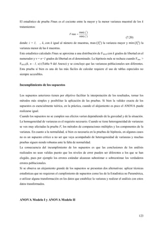 123
El estadístico de prueba Fmax es el cociente entre la mayor y la menor varianza muestral de los k
tratamientos:
)min(
)max(
max 2
2
i
i
s
s
F 
(7.20)
donde: i = 1, ., k, con k igual al número de muestras, la varianza mayor y la
varianza menor de las k muestras.
Este estadístico calculado Fmax se aproxima a una distribución de FMAX con k grados de libertad en el
numerador y ν = n−1 grados de libertad en el denominado. La hipótesis nula se rechaza cuando Fmax >
FMAX(k, n - 1, α) (Tabla 9 del Anexo) y se concluye que las varianzas poblacionales son diferentes.
Esta prueba si bien es una de las más fáciles de calcular requiere el uso de tablas especiales no
siempre accesibles.
Incumplimiento de los supuestos
Los supuestos anteriores tienen por objetivo facilitar la interpretación de los resultados, tornar los
métodos más simples y posibilitar la aplicación de las pruebas. Si bien la validez exacta de los
supuestos es esencialmente teórica, en la práctica, cuando el alejamiento es poco el ANOVA puede
realizarse igual.
Cuando los supuestos no se cumplen sus efectos varían dependiendo de la gravedad y de la situación.
La homogeneidad de varianzas es el requisito necesario. Cuando se tiene heterogeneidad de varianzas
se ven muy afectadas la prueba F, los métodos de comparaciones múltiples y los componentes de la
varianza. En cuanto a la normalidad, si bien es necesaria en la pruebas de hipótesis, en algunos casos
no es un supuesto critico a no ser que vaya acompañado de heterogeneidad de varianzas y muchas
pruebas siguen siendo robustas ante la falta de normalidad.
La consecuencia del incumplimiento de los supuestos es que las conclusiones de los análisis
realizados no sean validas puesto que los niveles de error pueden ser diferentes a los que se han
elegido, pues por ejemplo los errores estándar alcanzan subestimar o sobreestimar los verdaderos
errores poblacionales.
Si se observa un alejamiento grande de los supuestos se presentan dos alternativas: aplicar técnicas
estadísticas que no requieran el cumplimiento de supuestos como las de la Estadística no Paramétrica,
o utilizar alguna transformación en los datos que estabilice la varianza y realizar el análisis con estos
datos transformados.
ANOVA Modelo I y ANOVA Modelo II
 