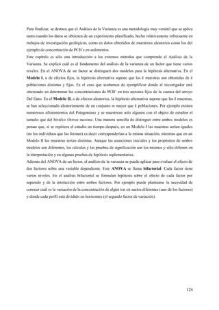 124
Para finalizar, se destaca que el Análisis de la Varianza es una metodología muy versátil que se aplica
tanto cuando los datos se obtienen de un experimento planificado, hecho relativamente infrecuente en
trabajos de investigación geológicos, como en datos obtenidos de muestreos aleatorios como los del
ejemplo de concentración de PCB´s en sedimentos.
Este capítulo es sólo una introducción a los extensos métodos que comprende el Análisis de la
Varianza. Se explicó cuál es el fundamento del análisis de la varianza de un factor que tiene varios
niveles. En el ANOVA de un factor se distinguen dos modelos para la hipótesis alternativa. En el
Modelo I, o de efectos fijos, la hipótesis alternativa supone que las k muestras son obtenidas de k
poblaciones distintas y fijas. Es el caso que acabamos de ejemplificar donde el investigador está
interesado en determinar las concentraciones de PCB’ en tres sectores fijos de la cuenca del arroyo
Del Gato. En el Modelo II, o de efectos aleatorios, la hipótesis alternativa supone que las k muestras,
se han seleccionado aleatoriamente de un conjunto m mayor que k poblaciones. Por ejemplo existen
numerosos afloramientos del Patagoniano y se muestrean solo algunos con el objeto de estudiar el
tamaño que del bivalvo Ostrea maxima. Una manera sencilla de distinguir entre ambos modelos es
pensar que, si se repitiera el estudio un tiempo después, en un Modelo I las muestras serían iguales
(no los individuos que las forman) es decir corresponderían a la misma situación, mientras que en un
Modelo II las muestras serían distintas. Aunque las asunciones iniciales y los propósitos de ambos
modelos son diferentes, los cálculos y las pruebas de significación son los mismos y sólo difieren en
la interpretación y en algunas pruebas de hipótesis suplementarias.
Además del ANOVA de un factor, el análisis de la varianza se puede aplicar para evaluar el efecto de
dos factores sobre una variable dependiente. Este ANOVA se llama bifactorial. Cada factor tiene
varios niveles. En el análisis bifactorial se formulan hipótesis sobre el efecto de cada factor por
separado y de la interacción entre ambos factores. Por ejemplo puede plantearse la necesidad de
conocer cuál es la variación de la concentración de algún ion en suelos diferentes (uno de los factores)
y donde cada perfil está dividido en horizontes (el segundo factor de variación).
 