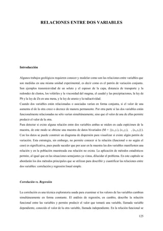 125
RELACIONES ENTRE DOS VARIABLES
Introducción
Algunos trabajos geológicos requieren conocer y modelar como son las relaciones entre variables que
son medidas en una misma unidad experimental, es decir como es el patrón de variación conjunta.
Son ejemplos transmisividad de un soluto y el espesor de la capa, distancia de transporte y la
redondez de clastos, los volátiles y la viscosidad del magma, el caudal y las precipitaciones, la ley de
Pb y la ley de Zn en una mena, y la ley de uranio y la radiactividad.
Cuando dos variables están relacionadas o asociadas varían en forma conjunta, si el valor de una
aumenta el de la otra crece o decrece de manera permanente. Por otra parte si las dos variables están
funcionalmente relacionadas no sólo varían simultáneamente, sino que el valor de una de ellas permite
predecir el valor de la otra.
Para detectar si existe alguna relación entre dos variables ambas se miden en cada espécimen de la
muestra, de este modo se obtiene una muestra de datos bivariados (M = {(x1,y1), (x2,y2), , (xn,yn)}).
Con los datos se puede construir un diagrama de dispersión para visualizar si existe algún patrón de
variación. Esta estrategia, sin embargo, no permite conocer si la relación (funcional o no según el
caso) es significativa, pues puede suceder que por azar en la muestra las dos variables manifiesten una
relación y en la población muestreada esa relación no exista. La aplicación de métodos estadísticos
permite, al igual que en las situaciones semejantes ya vistas, dilucidar el problema. En este capítulo se
abordarán los dos métodos principales que se utilizan para describir y cuantificar las relaciones entre
dos variables: correlación y regresión lineal simple.
Correlación vs. Regresión
La correlación es una técnica exploratoria usada para examinar si los valores de las variables cambian
simultáneamente en forma constante. El análisis de regresión, en cambio, describe la relación
funcional entre las variables y permite predecir el valor que tomará una variable, llamada variable
dependiente, conocido el valor de la otra variable, llamada independiente. En la relación funcional se
 