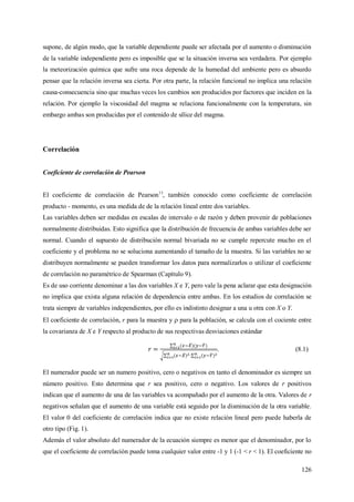 126
supone, de algún modo, que la variable dependiente puede ser afectada por el aumento o disminución
de la variable independiente pero es imposible que se la situación inversa sea verdadera. Por ejemplo
la meteorización química que sufre una roca depende de la humedad del ambiente pero es absurdo
pensar que la relación inversa sea cierta. Por otra parte, la relación funcional no implica una relación
causa-consecuencia sino que muchas veces los cambios son producidos por factores que inciden en la
relación. Por ejemplo la viscosidad del magma se relaciona funcionalmente con la temperatura, sin
embargo ambas son producidas por el contenido de sílice del magma.
Correlación
Coeficiente de correlación de Pearson
El coeficiente de correlación de Pearson13
, también conocido como coeficiente de correlación
producto - momento, es una medida de de la relación lineal entre dos variables.
Las variables deben ser medidas en escalas de intervalo o de razón y deben provenir de poblaciones
normalmente distribuidas. Esto significa que la distribución de frecuencia de ambas variables debe ser
normal. Cuando el supuesto de distribución normal bivariada no se cumple repercute mucho en el
coeficiente y el problema no se soluciona aumentando el tamaño de la muestra. Si las variables no se
distribuyen normalmente se pueden transformar los datos para normalizarlos o utilizar el coeficiente
de correlación no paramétrico de Spearman (Capítulo 9).
Es de uso corriente denominar a las dos variables X e Y, pero vale la pena aclarar que esta designación
no implica que exista alguna relación de dependencia entre ambas. En los estudios de correlación se
trata siempre de variables independientes, por ello es indistinto designar a una u otra con X o Y.
El coeficiente de correlación, r para la muestra y  para la población, se calcula con el cociente entre
la covarianza de X e Y respecto al producto de sus respectivas desviaciones estándar
. (8.1)
El numerador puede ser un numero positivo, cero o negativos en tanto el denominador es siempre un
número positivo. Esto determina que r sea positivo, cero o negativo. Los valores de r positivos
indican que el aumento de una de las variables va acompañado por el aumento de la otra. Valores de r
negativos señalan que el aumento de una variable está seguido por la disminución de la otra variable.
El valor 0 del coeficiente de correlación indica que no existe relación lineal pero puede haberla de
otro tipo (Fig. 1).
Además el valor absoluto del numerador de la ecuación siempre es menor que el denominador, por lo
que el coeficiente de correlación puede toma cualquier valor entre -1 y 1 (-1 < r < 1). El coeficiente no
 