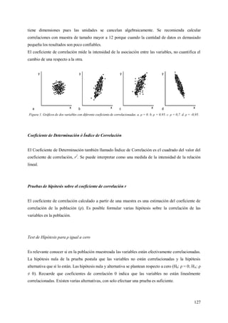 127
tiene dimensiones pues las unidades se cancelan algebraicamente. Se recomienda calcular
correlaciones con muestra de tamaño mayor a 12 porque cuando la cantidad de datos es demasiado
pequeña los resultados son poco confiables.
El coeficiente de correlación mide la intensidad de la asociación entre las variables, no cuantifica el
cambio de una respecto a la otra.
Figura 1. Gráficos de dos variables con diferente coeficiente de correlacionadas. a. ρ = 0. b. ρ = 0,95. c. ρ = 0,7. d. ρ = -0,95.
Coeficiente de Determinación ó Índice de Correlación
El Coeficiente de Determinación también llamado Índice de Correlación es el cuadrado del valor del
coeficiente de correlación, r2
. Se puede interpretar como una medida de la intensidad de la relación
lineal.
Pruebas de hipótesis sobre el coeficiente de correlación r
El coeficiente de correlación calculado a partir de una muestra es una estimación del coeficiente de
correlación de la población (ρ). Es posible formular varias hipótesis sobre la correlación de las
variables en la población.
Test de Hipótesis para ρ igual a cero
Es relevante conocer si en la población muestreada las variables están efectivamente correlacionadas.
La hipótesis nula de la prueba postula que las variables no están correlacionadas y la hipótesis
alternativa que sí lo están. Las hipótesis nula y alternativa se plantean respecto a cero (H0: ρ = 0; HA: ρ
≠ 0). Recuerde que coeficientes de correlación 0 indica que las variables no están linealmente
correlacionadas. Existen varias alternativas, con solo efectuar una prueba es suficiente.
 