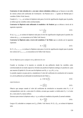 128
Contrastar el valor absoluto de r, con unos valores tabulados críticos que se buscan en una tabla
de valores críticos del coeficiente de Correlación r de Pearson con n - 2 grados de libertad para 2
variables (Tabla 10 del Anexo).
Cuando el rc > r; n-2 se rechaza la hipótesis nula para el nivel de significación elegido para la prueba,
se infiere que las variables están correlacionadas.
Contrastar la Hipótesis nula utilizando el estadístico t de Student que se obtiene a través de la
siguiente expresión:
(8.2)
Si |tr| ≥ t(α/2, n-2), se rechaza la hipótesis nula para el nivel de significación elegido para la prueba (los
valores de t(α/2, n-2) se encuentran en la Tabla 3 del Anexo).
Contrastar la Hipótesis nula a través del estadístico F de Fisher que se calcula con la siguiente
expresión:
(8.3)
Si Fr ≥ F(α/2, n-1; n-1), se rechaza la Hipótesis nula para el nivel de significación elegido para la prueba
(los valores de F(α/2, n-1; n-1) se encuentran en la Tabla 4 del Anexo).
Test de Hipótesis para cualquier otro ρ diferente de cero
Cuando se investiga si la muestra es extraída de una población donde las variables están
correlacionadas de un modo especial se formula una prueba de hipótesis análoga a la prueba de z para
una muestra (Capítulo 6). En este caso las hipótesis son H0: ρ = ρ0 y HA: ρ ≠ ρ0.
La prueba requiere un paso previo, estandarizar el valor del coeficiente de correlación de la muestra
(r) y de la población () utilizando la transformación de Fisher zr,
, (8.4)
cuya inversa es:
. (8.5)
Observe que aunque cuando el valor del coeficiente de correlación se encuentra entre 0 y 1, el
correspondiente valor de zr varía entre 0 e infinito, en tanto que cuando r se halla entre 0 y -1, el valor
de zr varía entre 0 y menos infinito.
Entonces para testear la hipótesis nula ρ = ρ0, se utiliza el estadístico de prueba Z0 normal estándar:
(8.6)
Luego el Z0 calculado se compara con Z(α/2) (Tabla 1 del Anexo). Si Z0 ≥ Z(α/2) se rechaza la hipótesis
nula.
 